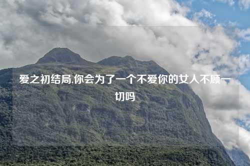 爱之初结局,你会为了一个不爱你的女人不顾一切吗