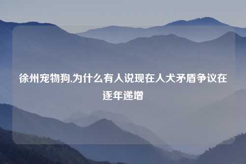 徐州宠物狗,为什么有人说现在人犬矛盾争议在逐年递增