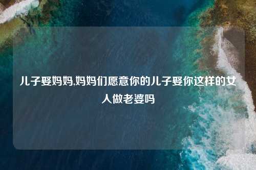 儿子娶妈妈,妈妈们愿意你的儿子娶你这样的女人做老婆吗