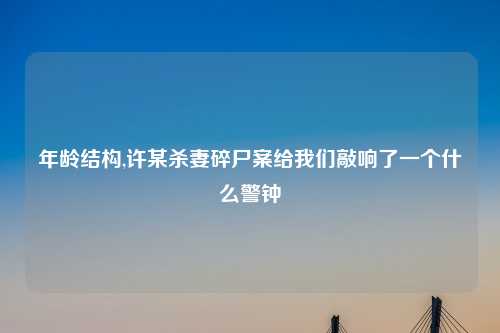 年龄结构,许某杀妻碎尸案给我们敲响了一个什么警钟