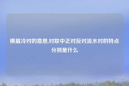 横眉冷对的意思,对联中正对反对流水对的特点分别是什么