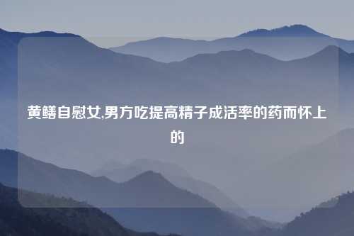 黄鳝自慰女,男方吃提高精子成活率的药而怀上的