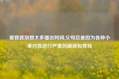 爱我就别想太多播出时间,父母总是因为各种小事对我进行严重的嘲讽和辱骂