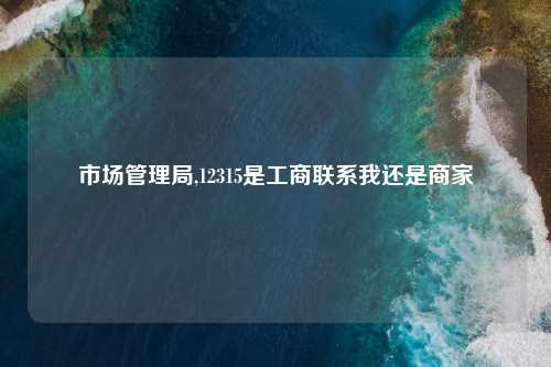 市场管理局,12315是工商联系我还是商家