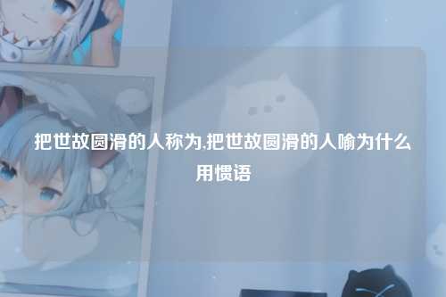把世故圆滑的人称为,把世故圆滑的人喻为什么用惯语
