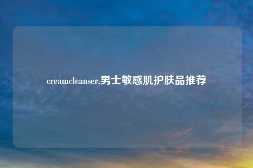 creamcleanser,男士敏感肌护肤品推荐