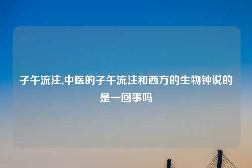 子午流注,中医的子午流注和西方的生物钟说的是一回事吗