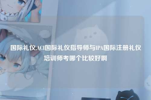 国际礼仪,ACI国际礼仪指导师与IPA国际注册礼仪培训师考哪个比较好啊
