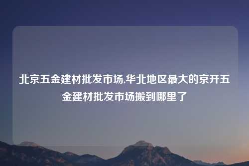 北京五金建材批发市场,华北地区最大的京开五金建材批发市场搬到哪里了