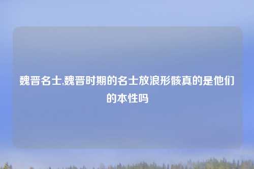 魏晋名士,魏晋时期的名士放浪形骸真的是他们的本性吗