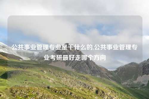 公共事业管理专业是干什么的,公共事业管理专业考研最好走哪个方向