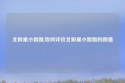 北极星小姐姐,如何评价北极星小姐姐的颜值