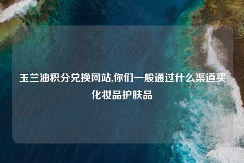 玉兰油积分兑换网站,你们一般通过什么渠道买化妆品护肤品