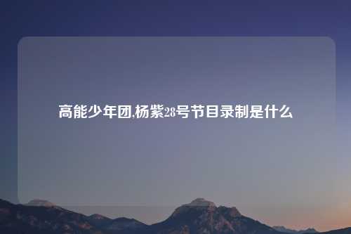 高能少年团,杨紫28号节目录制是什么