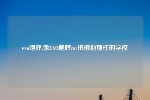 exo咆哮,像EXO咆哮mv拍摄地那样的学校