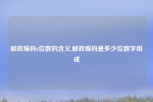 邮政编码6位数的含义,邮政编码是多少位数字组成