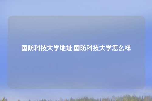 国防科技大学地址,国防科技大学怎么样