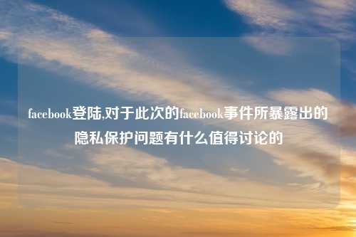 facebook登陆,对于此次的facebook事件所暴露出的隐私保护问题有什么值得讨论的