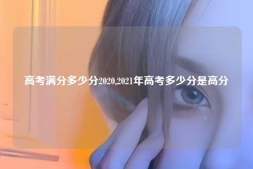 高考满分多少分2020,2021年高考多少分是高分