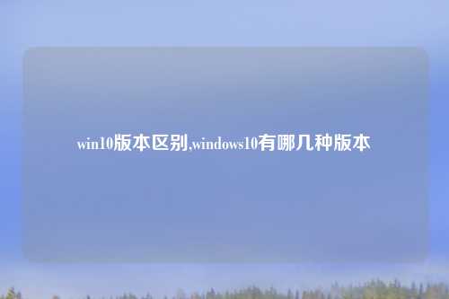 win10版本区别,windows10有哪几种版本