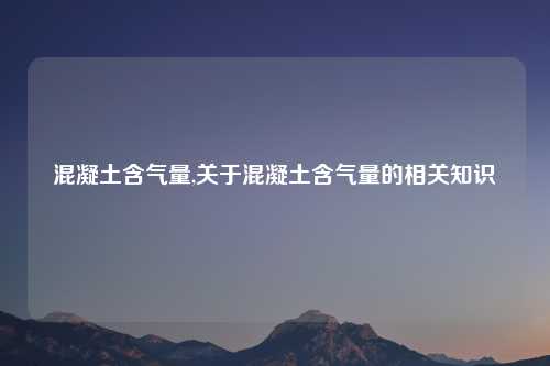 混凝土含气量,关于混凝土含气量的相关知识