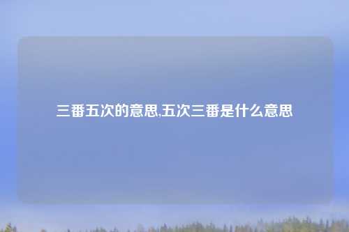 三番五次的意思,五次三番是什么意思