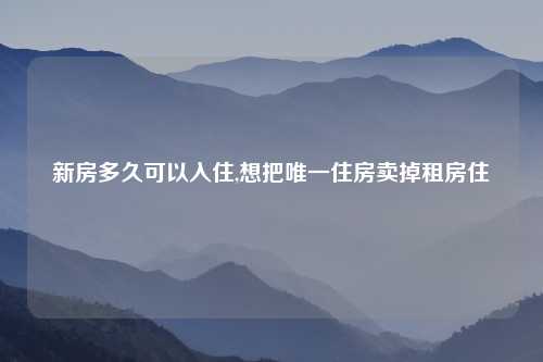 新房多久可以入住,想把唯一住房卖掉租房住