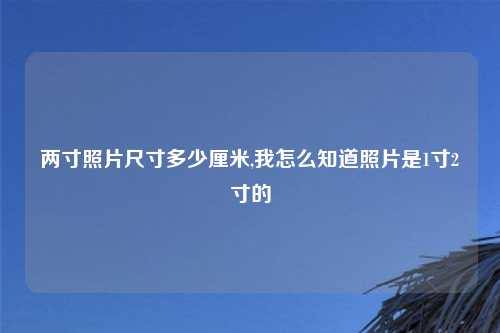 两寸照片尺寸多少厘米,我怎么知道照片是1寸2寸的