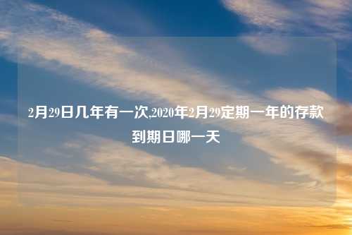 2月29日几年有一次,2020年2月29定期一年的存款到期日哪一天