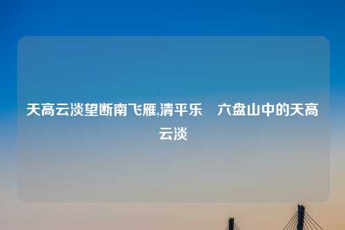 天高云淡望断南飞雁,清平乐•六盘山中的天高云淡