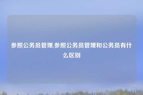参照公务员管理,参照公务员管理和公务员有什么区别