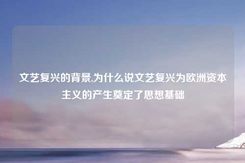文艺复兴的背景,为什么说文艺复兴为欧洲资本主义的产生奠定了思想基础