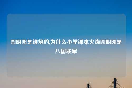 圆明园是谁烧的,为什么小学课本火烧圆明园是八国联军