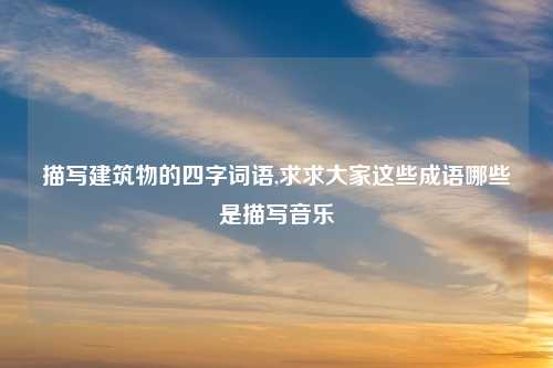 描写建筑物的四字词语,求求大家这些成语哪些是描写音乐