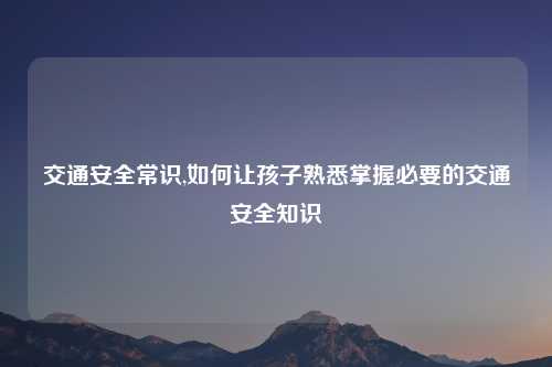 交通安全常识,如何让孩子熟悉掌握必要的交通安全知识