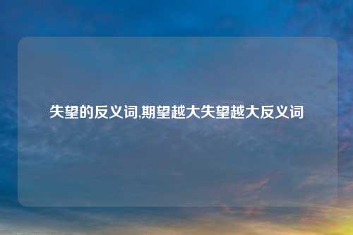 失望的反义词,期望越大失望越大反义词