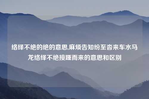 络绎不绝的绝的意思,麻烦告知纷至沓来车水马龙络绎不绝接踵而来的意思和区别