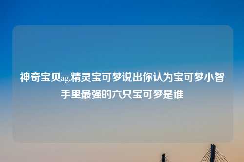 神奇宝贝ag,精灵宝可梦说出你认为宝可梦小智手里最强的六只宝可梦是谁