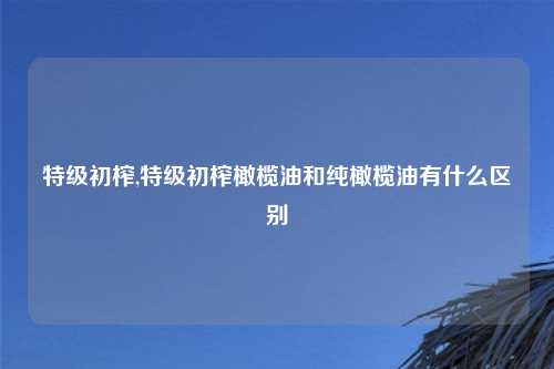 特级初榨,特级初榨橄榄油和纯橄榄油有什么区别
