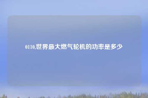 0110,世界最大燃气轮机的功率是多少