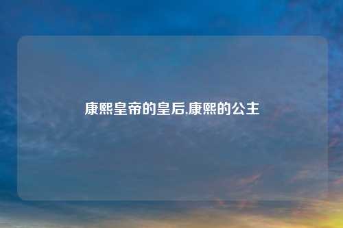 康熙皇帝的皇后,康熙的公主