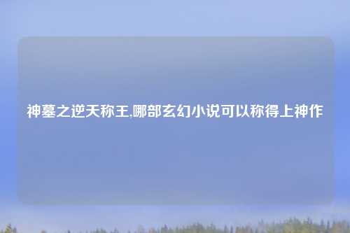 神墓之逆天称王,哪部玄幻小说可以称得上神作