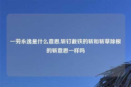 一劳永逸是什么意思,斩钉截铁的斩和斩草除根的斩意思一样吗