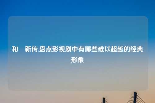 和珅新传,盘点影视剧中有哪些难以超越的经典形象