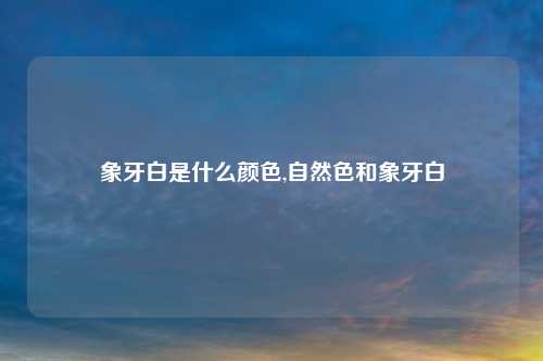 象牙白是什么颜色,自然色和象牙白