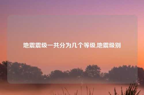地震震级一共分为几个等级,地震级别