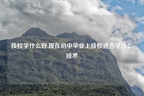技校学什么好,现在初中毕业上技校适合学什么技术