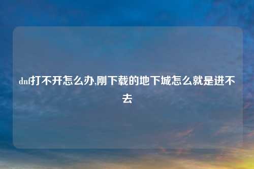 dnf打不开怎么办,刚下载的地下城怎么就是进不去