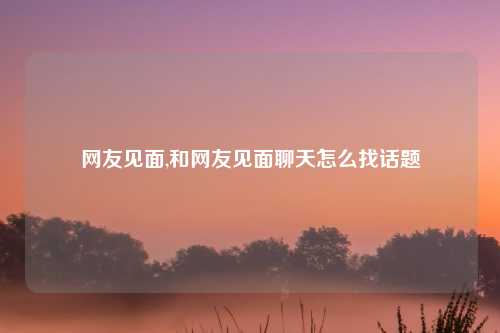 网友见面,和网友见面聊天怎么找话题