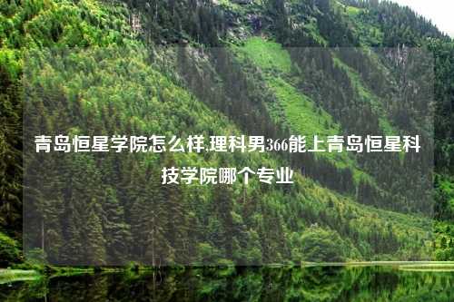 青岛恒星学院怎么样,理科男366能上青岛恒星科技学院哪个专业